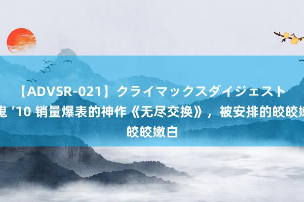 【ADVSR-021】クライマックスダイジェスト 姦鬼 ’10 销量爆表的神作《无尽交换》，被安排的皎皎嫩白