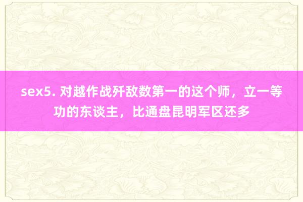 sex5. 对越作战歼敌数第一的这个师，立一等功的东谈主，比通盘昆明军区还多