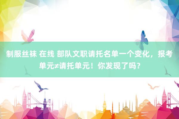 制服丝袜 在线 部队文职请托名单一个变化，报考单元≠请托单元！你发现了吗？