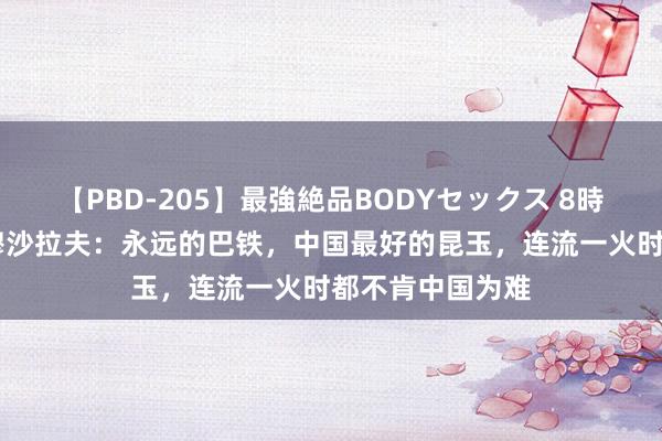 【PBD-205】最強絶品BODYセックス 8時間スペシャル 穆沙拉夫：永远的巴铁，中国最好的昆玉，连流一火时都不肯中国为难