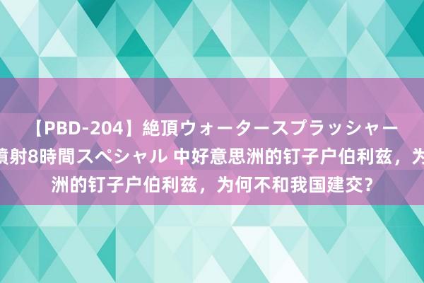 【PBD-204】絶頂ウォータースプラッシャー 放尿＆潮吹き大噴射8時間スペシャル 中好意思洲的钉子户伯利兹，为何不和我国建交？