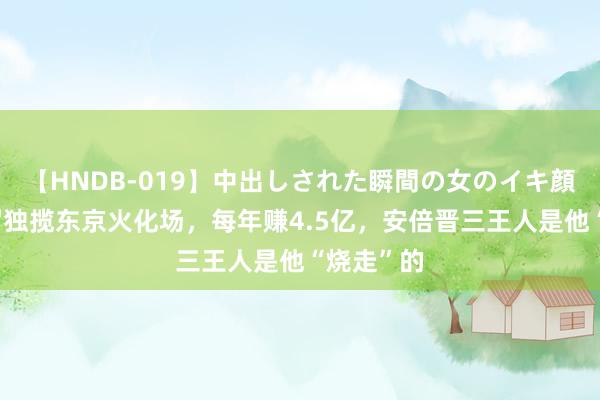 【HNDB-019】中出しされた瞬間の女のイキ顔 上海须眉独揽东京火化场，每年赚4.5亿，安倍晋三王人是他“烧走”的