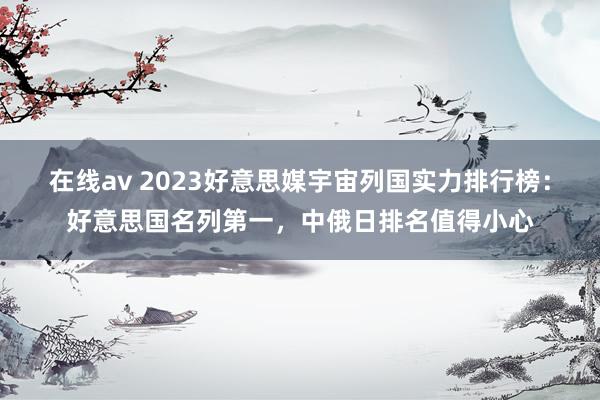 在线av 2023好意思媒宇宙列国实力排行榜：好意思国名列第一，中俄日排名值得小心