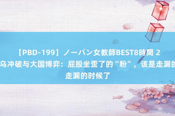 【PBD-199】ノーパン女教師BEST8時間 2 解读俄乌冲破与大国博弈：屁股坐歪了的“粉”，该是走漏的时候了