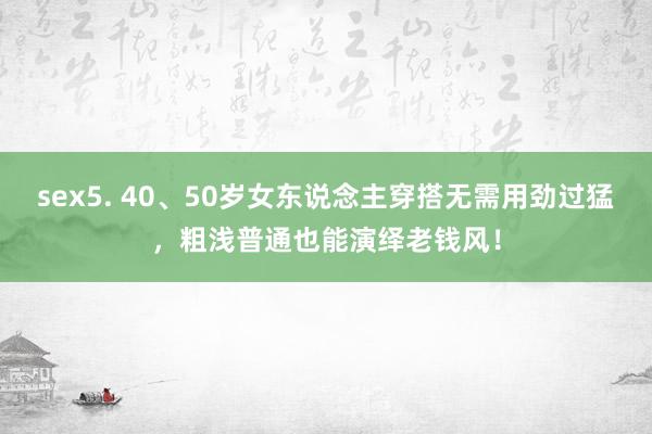 sex5. 40、50岁女东说念主穿搭无需用劲过猛，粗浅普通也能演绎老钱风！