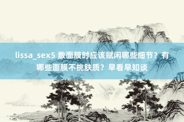 lissa_sex5 敷面膜时应该赋闲哪些细节？有哪些面膜不挑肤质？早看早知谈