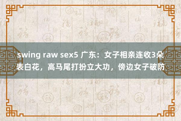 swing raw sex5 广东：女子相亲连收3朵表白花，高马尾打扮立大功，傍边女子破防