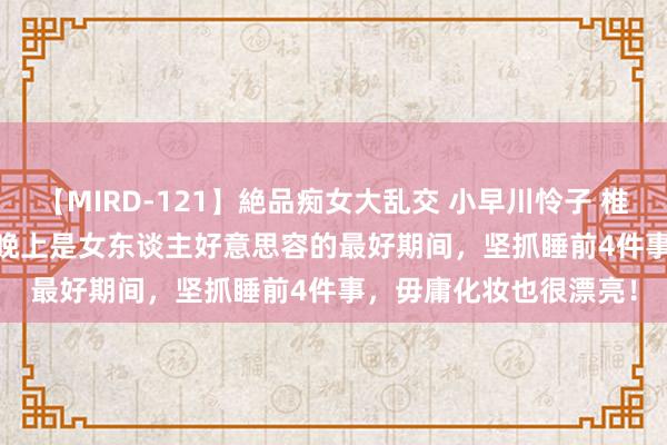 【MIRD-121】絶品痴女大乱交 小早川怜子 椎名ゆな ASUKA 乃亜 晚上是女东谈主好意思容的最好期间，坚抓睡前4件事，毋庸化妆也很漂亮！