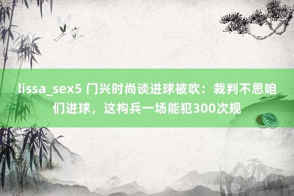 lissa_sex5 门兴时尚谈进球被吹：裁判不思咱们进球，这构兵一场能犯300次规