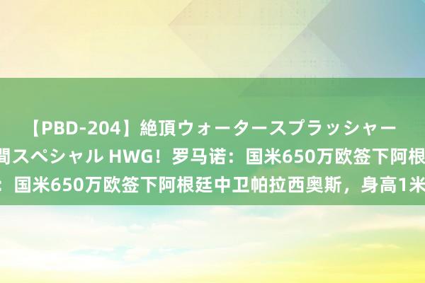 【PBD-204】絶頂ウォータースプラッシャー 放尿＆潮吹き大噴射8時間スペシャル HWG！罗马诺：国米650万欧签下阿根廷中卫帕拉西奥斯，身高1米96