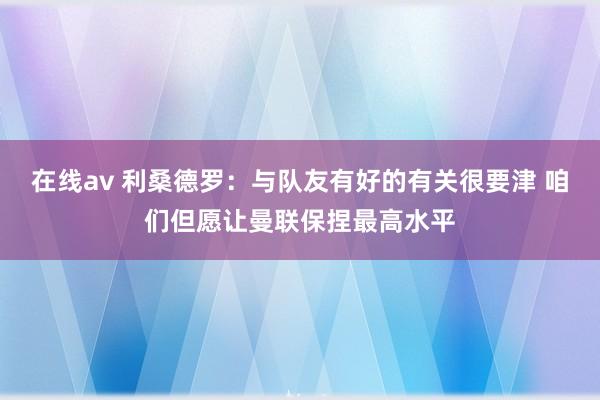 在线av 利桑德罗：与队友有好的有关很要津 咱们但愿让曼联保捏最高水平