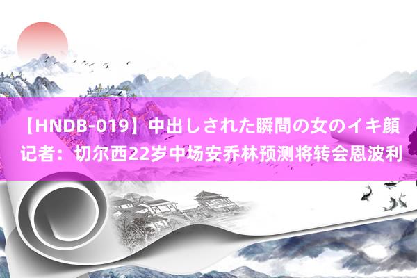 【HNDB-019】中出しされた瞬間の女のイキ顔 记者：切尔西22岁中场安乔林预测将转会恩波利