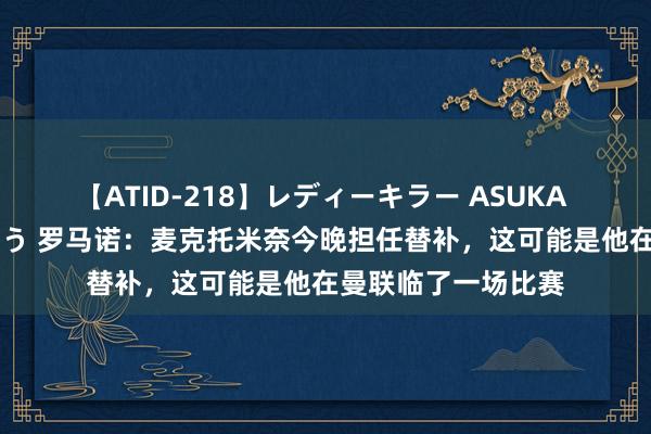 【ATID-218】レディーキラー ASUKA 竹内紗里奈 麻生ゆう 罗马诺：麦克托米奈今晚担任替补，这可能是他在曼联临了一场比赛