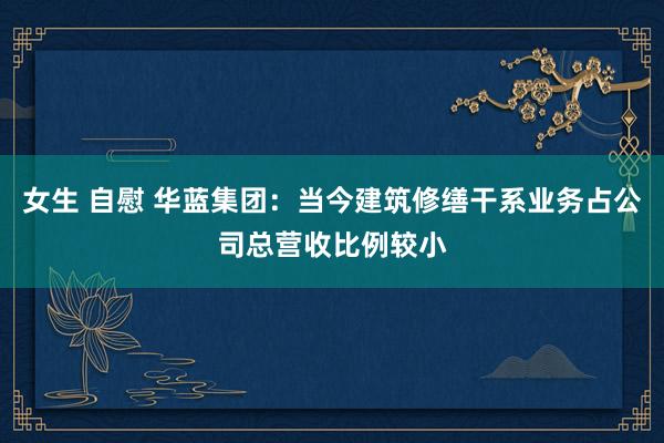 女生 自慰 华蓝集团：当今建筑修缮干系业务占公司总营收比例较小