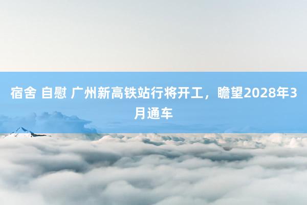 宿舍 自慰 广州新高铁站行将开工，瞻望2028年3月通车