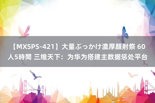 【MXSPS-421】大量ぶっかけ濃厚顔射祭 60人5時間 三维天下：为华为搭建主数据惩处平台