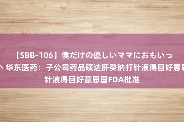 【SBB-106】僕だけの優しいママにおもいっきり甘えたい 华东医药：子公司药品磺达肝癸钠打针液得回好意思国FDA批准