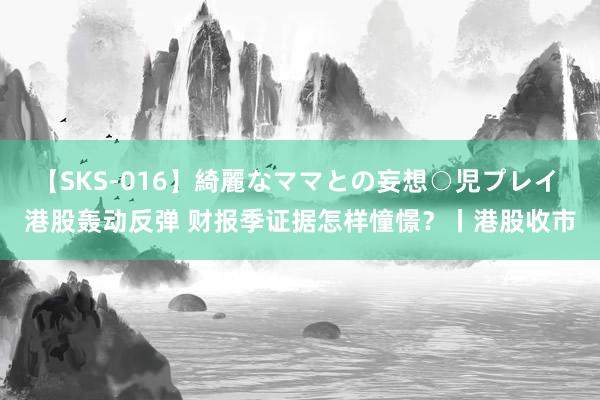 【SKS-016】綺麗なママとの妄想○児プレイ 港股轰动反弹 财报季证据怎样憧憬？丨港股收市