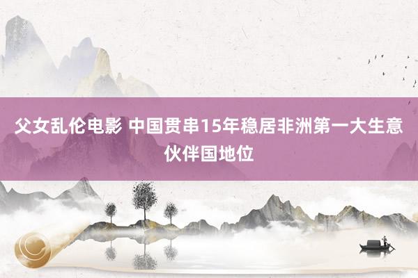 父女乱伦电影 中国贯串15年稳居非洲第一大生意伙伴国地位