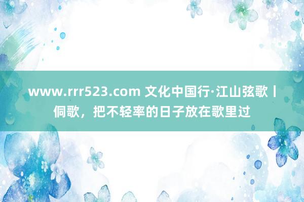 www.rrr523.com 文化中国行·江山弦歌丨侗歌，把不轻率的日子放在歌里过