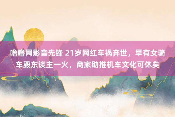 噜噜网影音先锋 21岁网红车祸弃世，早有女骑车毁东谈主一火，商家助推机车文化可休矣