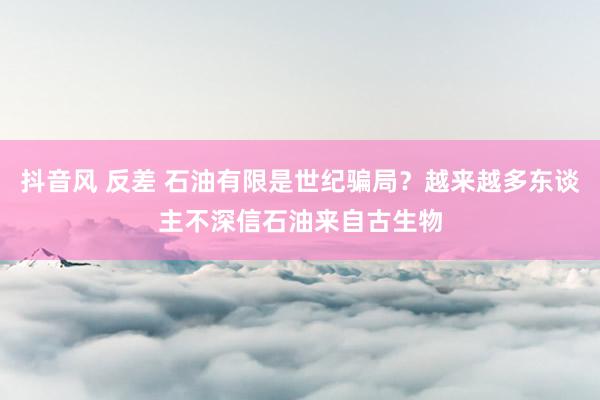 抖音风 反差 石油有限是世纪骗局？越来越多东谈主不深信石油来自古生物