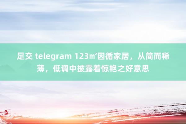 足交 telegram 123㎡因循家居，从简而稀薄，低调中披露着惊艳之好意思