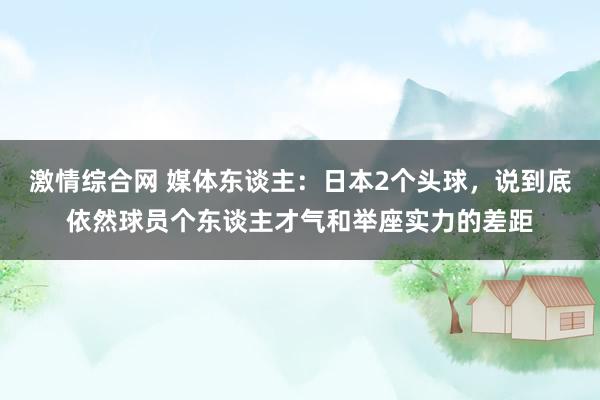 激情综合网 媒体东谈主：日本2个头球，说到底依然球员个东谈主才气和举座实力的差距