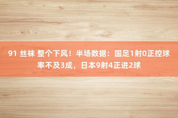 91 丝袜 整个下风！半场数据：国足1射0正控球率不及3成，日本9射4正进2球