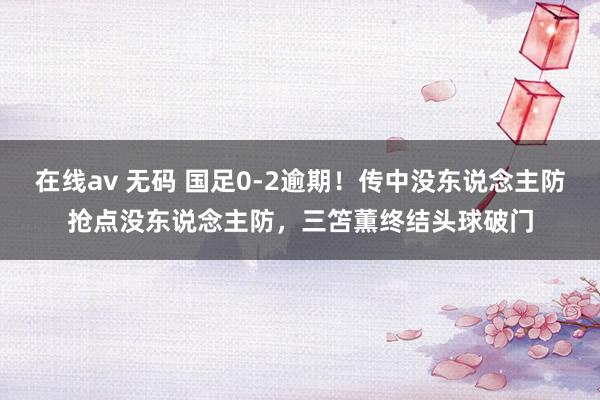 在线av 无码 国足0-2逾期！传中没东说念主防抢点没东说念主防，三笘薫终结头球破门