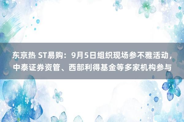 东京热 ST易购：9月5日组织现场参不雅活动，中泰证券资管、西部利得基金等多家机构参与