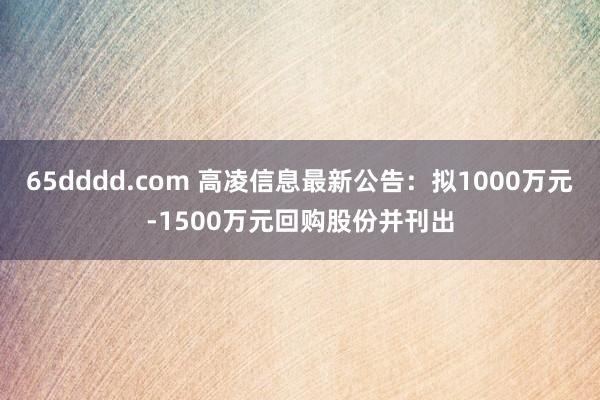 65dddd.com 高凌信息最新公告：拟1000万元-1500万元回购股份并刊出