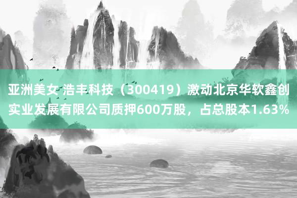 亚洲美女 浩丰科技（300419）激动北京华软鑫创实业发展有限公司质押600万股，占总股本1.63%