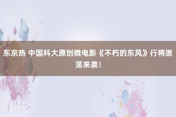 东京热 中国科大原创微电影《不朽的东风》行将激荡来袭！