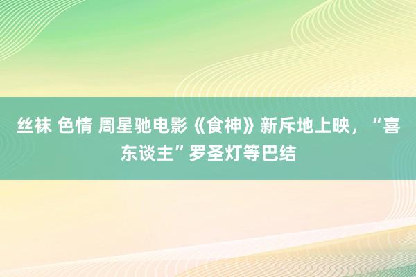 丝袜 色情 周星驰电影《食神》新斥地上映，“喜东谈主”罗圣灯等巴结