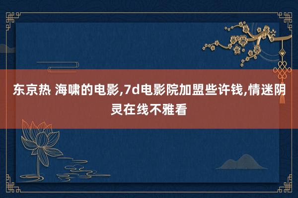 东京热 海啸的电影，7d电影院加盟些许钱，情迷阴灵在线不雅看