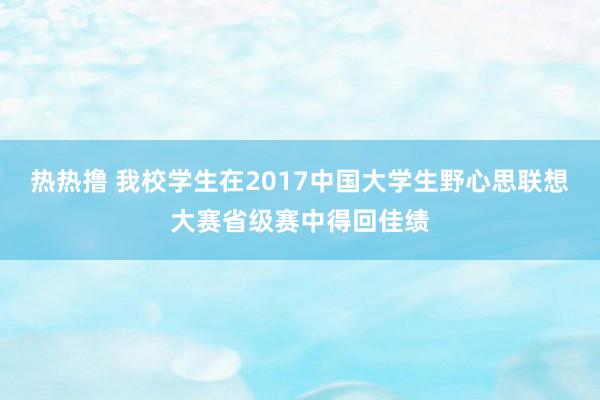 热热撸 我校学生在2017中国大学生野心思联想大赛省级赛中得回佳绩