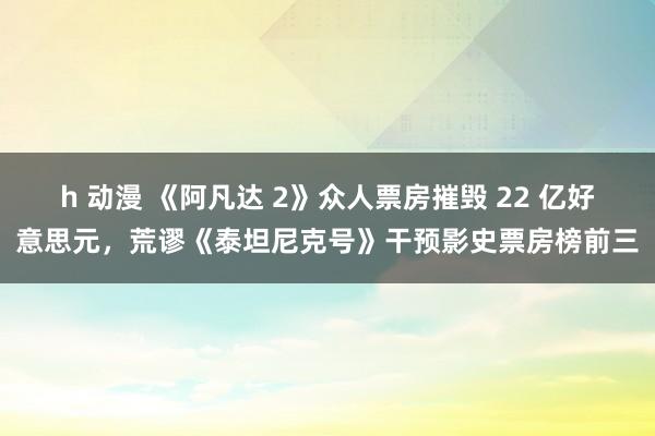 h 动漫 《阿凡达 2》众人票房摧毁 22 亿好意思元，荒谬《泰坦尼克号》干预影史票房榜前三