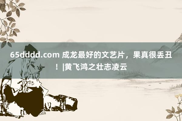 65dddd.com 成龙最好的文艺片，果真很丢丑！|黄飞鸿之壮志凌云