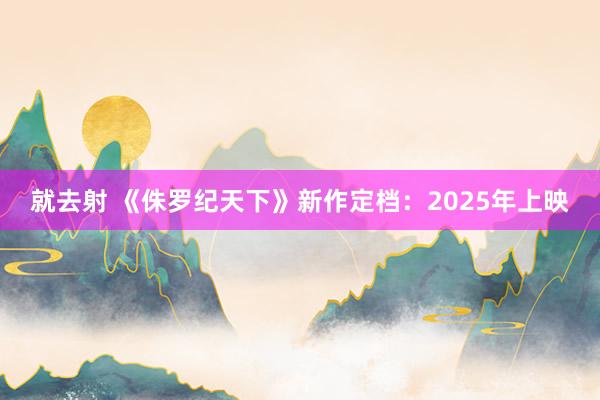 就去射 《侏罗纪天下》新作定档：2025年上映