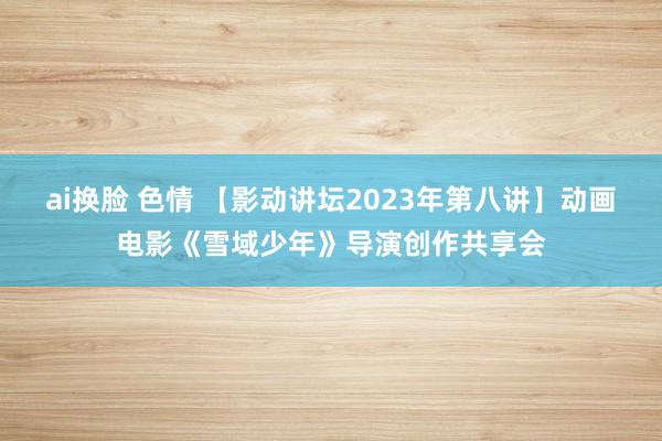 ai换脸 色情 【影动讲坛2023年第八讲】动画电影《雪域少年》导演创作共享会