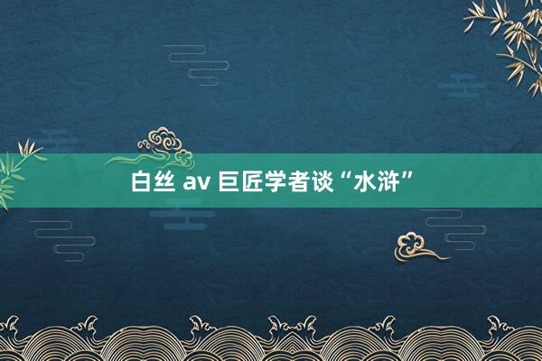 白丝 av 巨匠学者谈“水浒”