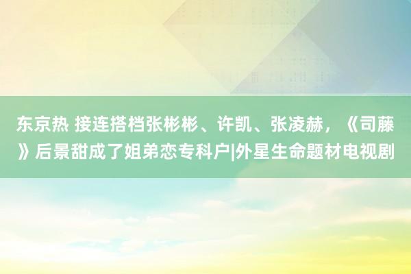 东京热 接连搭档张彬彬、许凯、张凌赫，《司藤》后景甜成了姐弟恋专科户|外星生命题材电视剧