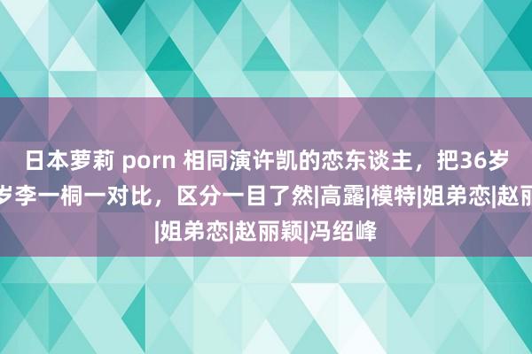 日本萝莉 porn 相同演许凯的恋东谈主，把36岁景甜和33岁李一桐一对比，区分一目了然|高露|模特|姐弟恋|赵丽颖|冯绍峰