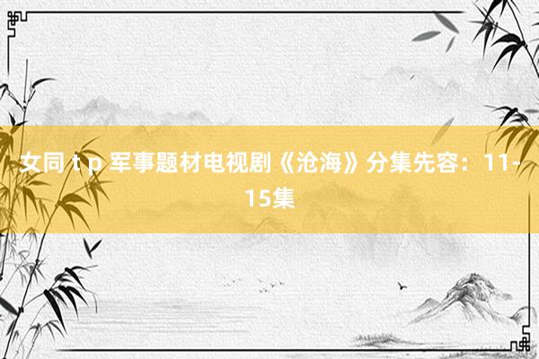 女同 t p 军事题材电视剧《沧海》分集先容：11-15集