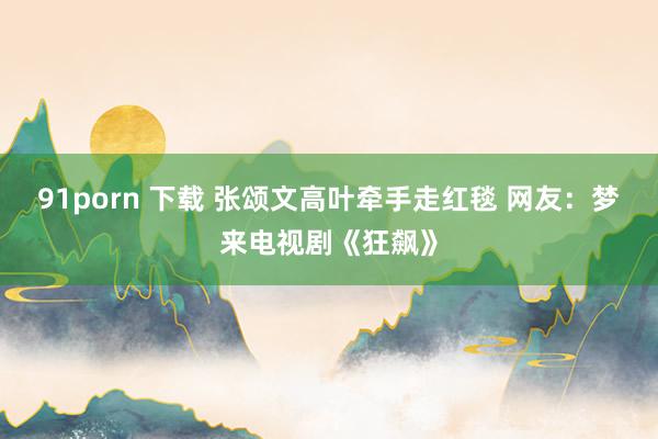 91porn 下载 张颂文高叶牵手走红毯 网友：梦来电视剧《狂飙》