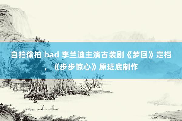 自拍偷拍 bad 李兰迪主演古装剧《梦回》定档，《步步惊心》原班底制作