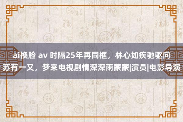 ai换脸 av 时隔25年再同框，林心如疾驰驱向苏有一又，梦来电视剧情深深雨蒙蒙|演员|电影导演