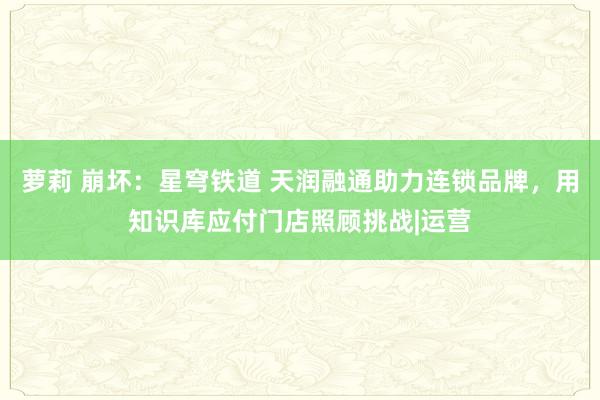 萝莉 崩坏：星穹铁道 天润融通助力连锁品牌，用知识库应付门店照顾挑战|运营