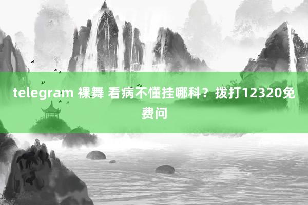 telegram 裸舞 看病不懂挂哪科？拨打12320免费问